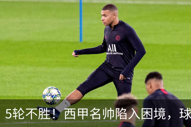 5轮不胜！西甲名帅陷入困境，球员无奈，球迷呼唤辞职
